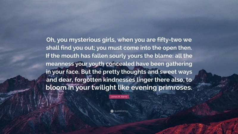 James M. Barrie Quote: “Oh, you mysterious girls, when you are fifty-two we shall find you out; you must come into the open then. If the mouth has fallen sourly yours the blame: all the meanness your youth concealed have been gathering in your face. But the pretty thoughts and sweet ways and dear, forgotten kindnesses linger there also, to bloom in your twilight like evening primroses.”