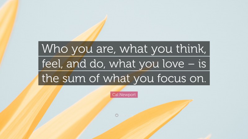 Cal Newport Quote: “Who you are, what you think, feel, and do, what you love – is the sum of what you focus on.”