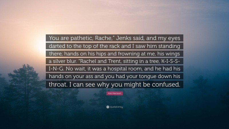 Kim Harrison Quote: “You are pathetic, Rache,” Jenks said, and my eyes darted to the top of the rack and I saw him standing there, hands on his hips and frowning at me, his wings a silver blur. “Rachel and Trent, sitting in a tree, K-I-S-S-I-N-G. No wait, it was a hospital room, and he had his hands on your ass and you had your tongue down his throat. I can see why you might be confused.”