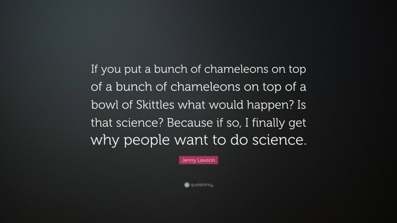 Jenny Lawson Quote: “If you put a bunch of chameleons on top of a bunch of chameleons on top of a bowl of Skittles what would happen? Is that science? Because if so, I finally get why people want to do science.”