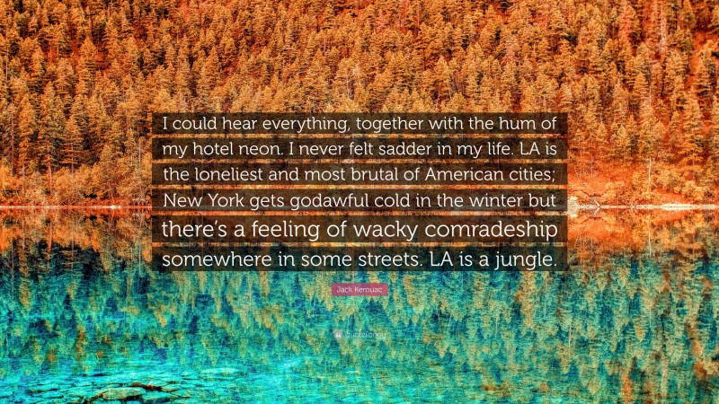 Jack Kerouac Quote: “I could hear everything, together with the hum of my hotel neon. I never felt sadder in my life. LA is the loneliest and most brutal of American cities; New York gets godawful cold in the winter but there’s a feeling of wacky comradeship somewhere in some streets. LA is a jungle.”