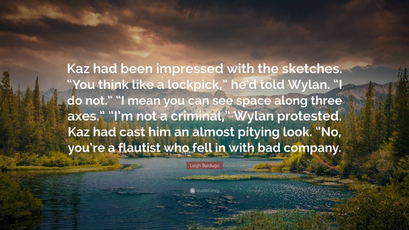 Leigh Bardugo Quote: “Kaz had been impressed with the sketches. “You think like a lockpick,” he’d told Wylan. “I do not.” “I mean you can see space along three axes.” “I’m not a criminal,” Wylan protested. Kaz had cast him an almost pitying look. “No, you’re a flautist who fell in with bad company.”