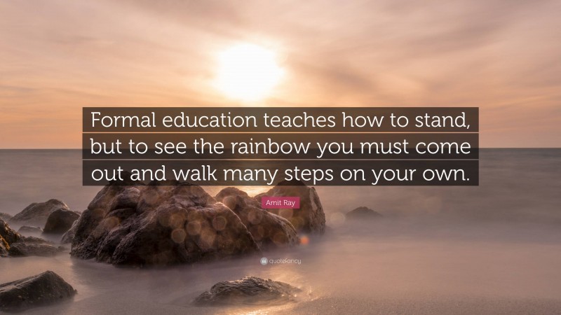 Amit Ray Quote: “Formal education teaches how to stand, but to see the rainbow you must come out and walk many steps on your own.”