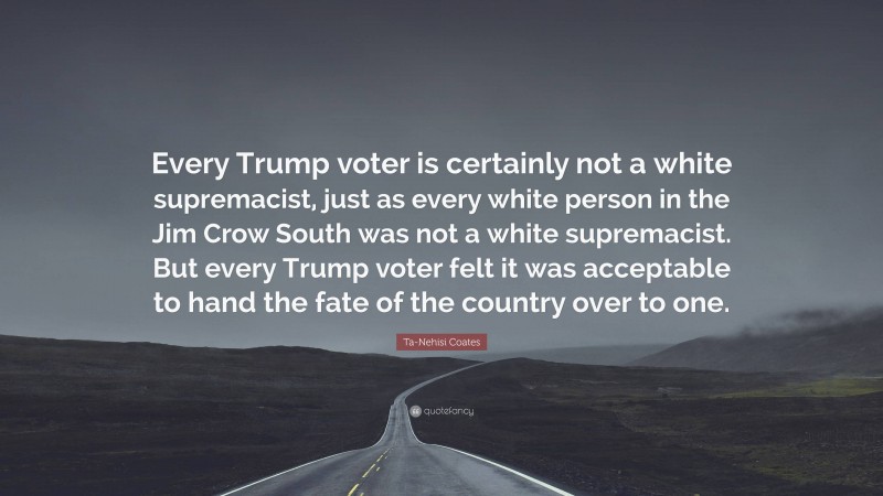 Ta-Nehisi Coates Quote: “Every Trump voter is certainly not a white supremacist, just as every white person in the Jim Crow South was not a white supremacist. But every Trump voter felt it was acceptable to hand the fate of the country over to one.”