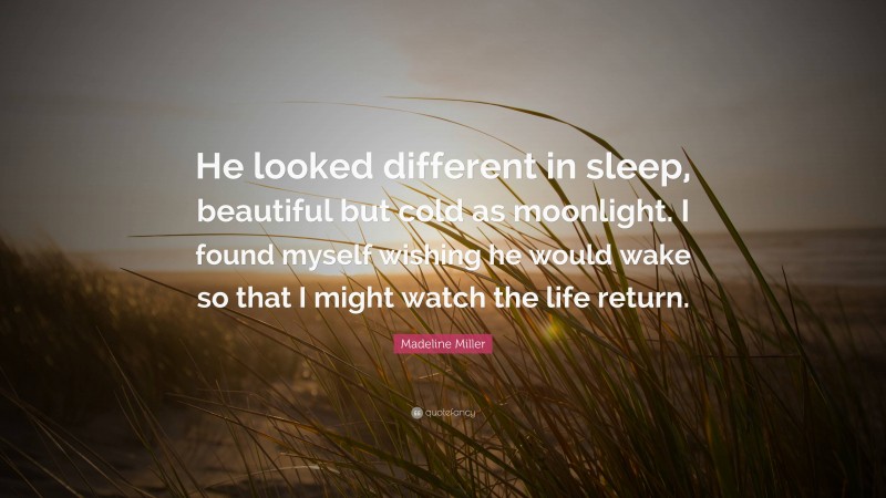 Madeline Miller Quote: “He looked different in sleep, beautiful but cold as moonlight. I found myself wishing he would wake so that I might watch the life return.”