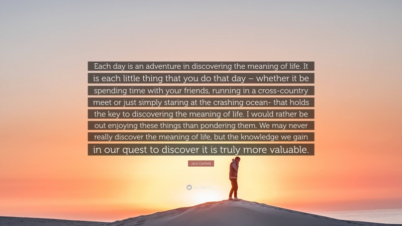 Jack Canfield Quote: “Each day is an adventure in discovering the meaning of life. It is each little thing that you do that day – whether it be spending time with your friends, running in a cross-country meet or just simply staring at the crashing ocean- that holds the key to discovering the meaning of life. I would rather be out enjoying these things than pondering them. We may never really discover the meaning of life, but the knowledge we gain in our quest to discover it is truly more valuable.”