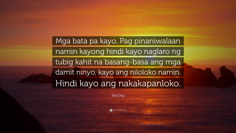 Bob Ong Quote: “Mga bata pa kayo. Pag pinaniwalaan namin kayong hindi kayo naglaro ng tubig kahit na basang-basa ang mga damit ninyo, kayo ang niloloko namin. Hindi kayo ang nakakapanloko.”