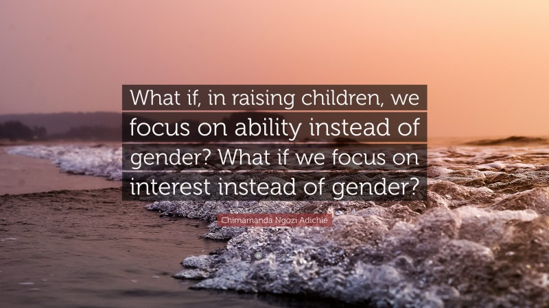 Chimamanda Ngozi Adichie Quote: “What if, in raising children, we focus on ability instead of gender? What if we focus on interest instead of gender?”