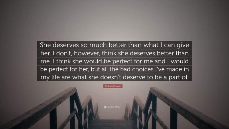 Colleen Hoover Quote: “She deserves so much better than what I can give her. I don’t, however, think she deserves better than me. I think she would be perfect for me and I would be perfect for her, but all the bad choices I’ve made in my life are what she doesn’t deserve to be a part of.”