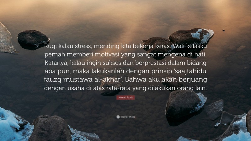 Ahmad Fuadi Quote: “Rugi kalau stress, mending kita bekerja keras. Wali kelasku pernah memberi motivasi yang sangat mengena di hati. Katanya, kalau ingin sukses dan berprestasi dalam bidang apa pun, maka lakukanlah dengan prinsip ‘saajtahidu fauzq mustawa al-akhar’. Bahwa aku akan berjuang dengan usaha di atas rata-rata yang dilakukan orang lain.”