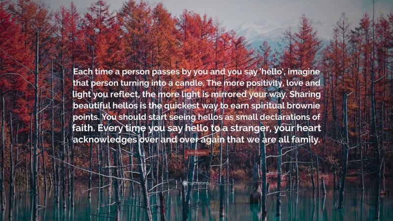 Suzy Kassem Quote: “Each time a person passes by you and you say ‘hello’, imagine that person turning into a candle. The more positivity, love and light you reflect, the more light is mirrored your way. Sharing beautiful hellos is the quickest way to earn spiritual brownie points. You should start seeing hellos as small declarations of faith. Every time you say hello to a stranger, your heart acknowledges over and over again that we are all family.”