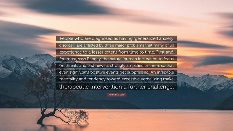 Winifred Gallagher Quote: “People who are diagnosed as having “generalized anxiety disorder” are afflicted by three major problems that many of us experience to a lesser extent from time to time. First and foremost, says Rapgay, the natural human inclination to focus on threats and bad news is strongly amplified in them, so that even significant positive events get suppressed. An inflexible mentality and tendency toward excessive verbalizing make therapeutic intervention a further challenge.”