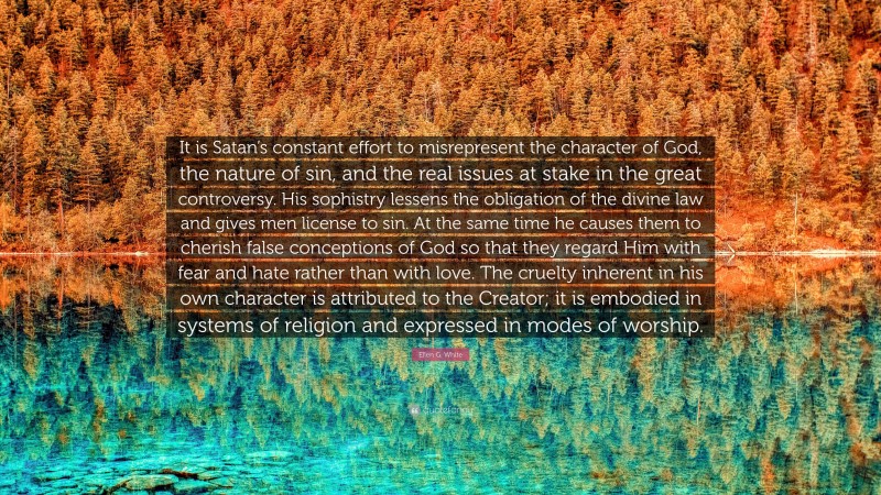 Ellen G. White Quote: “It is Satan’s constant effort to misrepresent the character of God, the nature of sin, and the real issues at stake in the great controversy. His sophistry lessens the obligation of the divine law and gives men license to sin. At the same time he causes them to cherish false conceptions of God so that they regard Him with fear and hate rather than with love. The cruelty inherent in his own character is attributed to the Creator; it is embodied in systems of religion and expressed in modes of worship.”