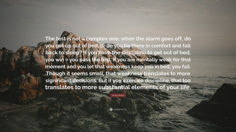 Jocko Willink Quote: “The test is not a complex one: when the alarm goes off, do you get up out of bed, or do you lie there in comfort and fall back to sleep? If you have the discipline to get out of bed, you win – you pass the test. If you are mentally weak for that moment and you let that weakness keep you in bed, you fail. Though it seems small, that weakness translates to more significant decisions. But if you exercise discipline, that too translates to more substantial elements of your life.”