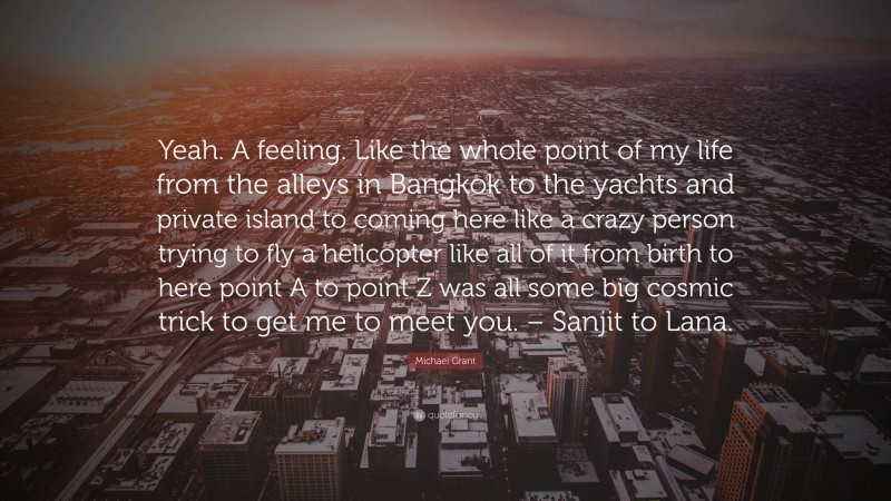 Michael Grant Quote: “Yeah. A feeling. Like the whole point of my life from the alleys in Bangkok to the yachts and private island to coming here like a crazy person trying to fly a helicopter like all of it from birth to here point A to point Z was all some big cosmic trick to get me to meet you. – Sanjit to Lana.”