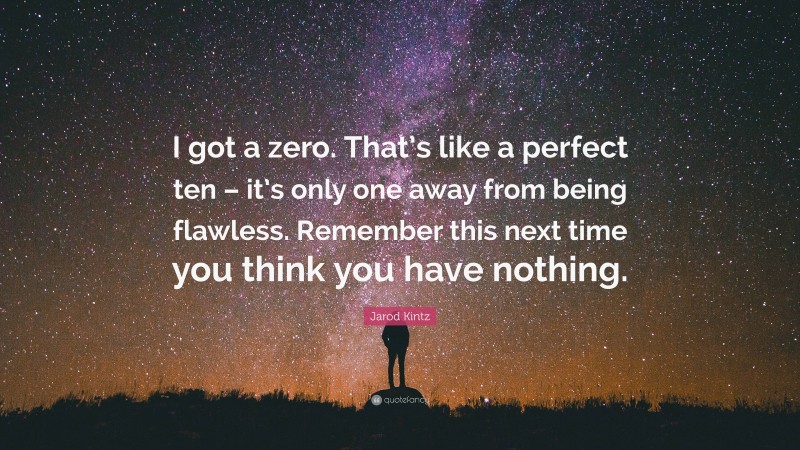 Jarod Kintz Quote: “I got a zero. That’s like a perfect ten – it’s only one away from being flawless. Remember this next time you think you have nothing.”