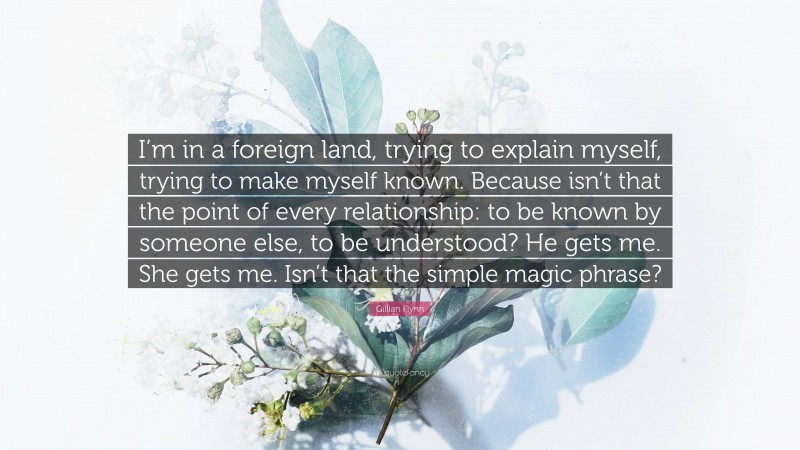 Gillian Flynn Quote: “I’m in a foreign land, trying to explain myself, trying to make myself known. Because isn’t that the point of every relationship: to be known by someone else, to be understood? He gets me. She gets me. Isn’t that the simple magic phrase?”