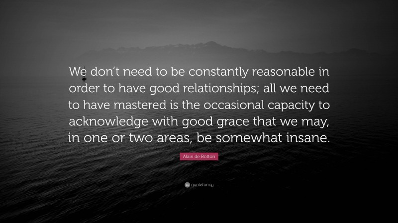 Alain de Botton Quote: “We don’t need to be constantly reasonable in order to have good relationships; all we need to have mastered is the occasional capacity to acknowledge with good grace that we may, in one or two areas, be somewhat insane.”