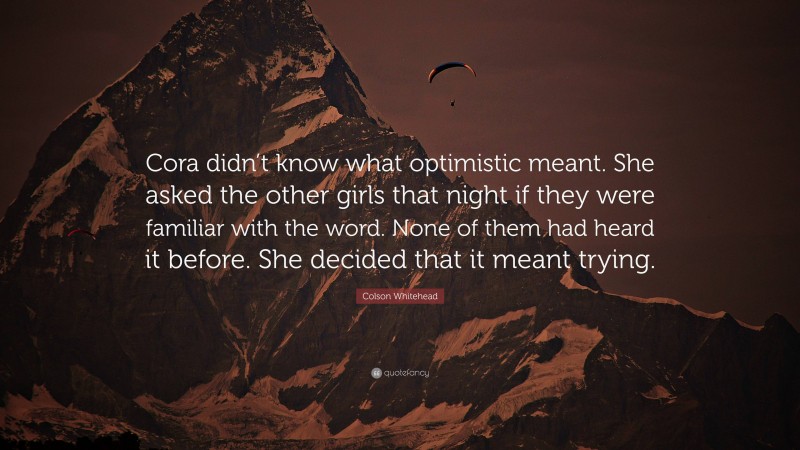 Colson Whitehead Quote: “Cora didn’t know what optimistic meant. She asked the other girls that night if they were familiar with the word. None of them had heard it before. She decided that it meant trying.”