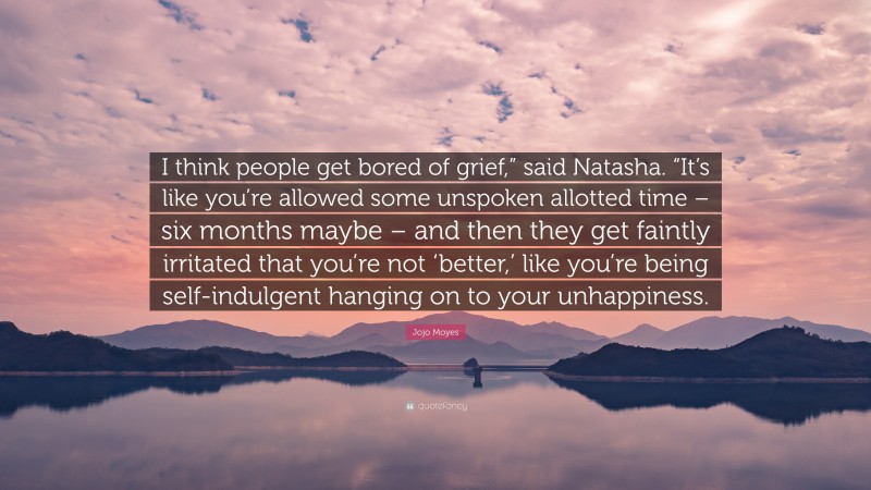 Jojo Moyes Quote: “I think people get bored of grief,” said Natasha. “It’s like you’re allowed some unspoken allotted time – six months maybe – and then they get faintly irritated that you’re not ‘better,’ like you’re being self-indulgent hanging on to your unhappiness.”