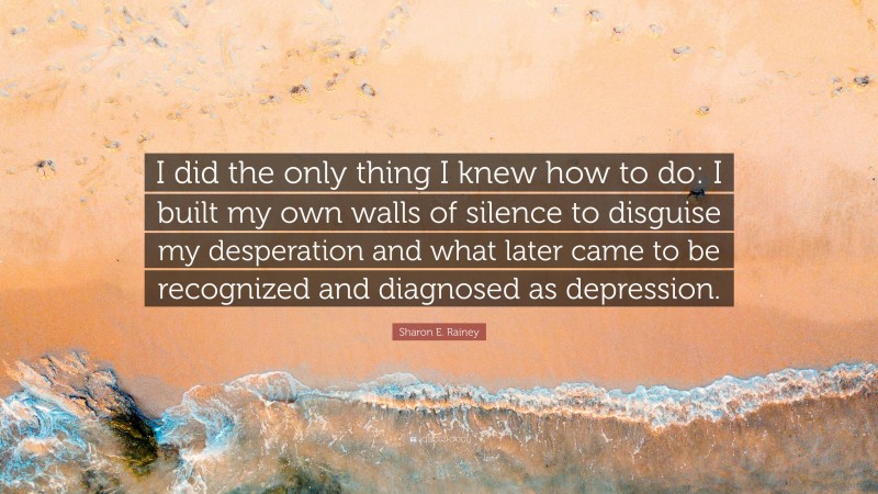 Sharon E. Rainey Quote: “I did the only thing I knew how to do: I built my own walls of silence to disguise my desperation and what later came to be recognized and diagnosed as depression.”