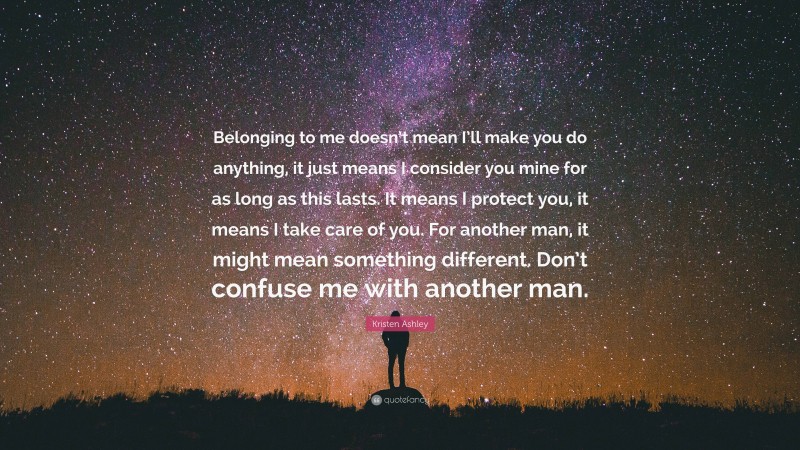 Kristen Ashley Quote: “Belonging to me doesn’t mean I’ll make you do anything, it just means I consider you mine for as long as this lasts. It means I protect you, it means I take care of you. For another man, it might mean something different. Don’t confuse me with another man.”