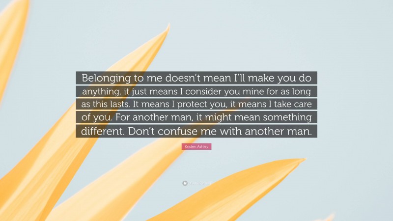 Kristen Ashley Quote: “Belonging to me doesn’t mean I’ll make you do anything, it just means I consider you mine for as long as this lasts. It means I protect you, it means I take care of you. For another man, it might mean something different. Don’t confuse me with another man.”