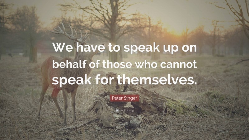 Peter Singer Quote: “We have to speak up on behalf of those who cannot speak for themselves.”