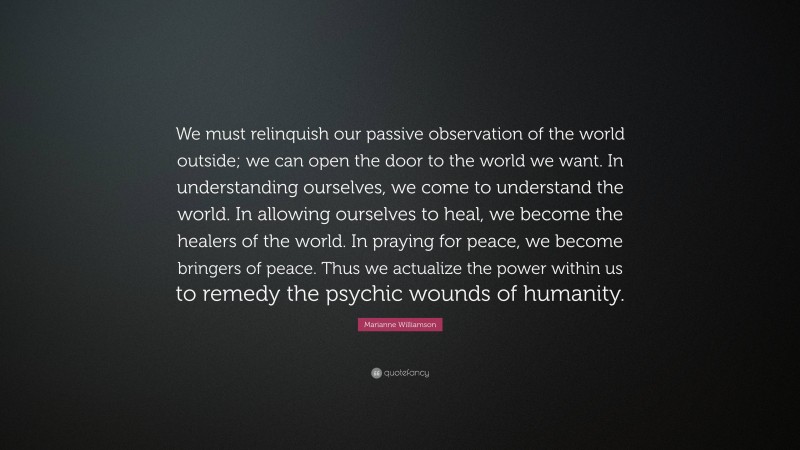 Marianne Williamson Quote: “We must relinquish our passive observation of the world outside; we can open the door to the world we want. In understanding ourselves, we come to understand the world. In allowing ourselves to heal, we become the healers of the world. In praying for peace, we become bringers of peace. Thus we actualize the power within us to remedy the psychic wounds of humanity.”