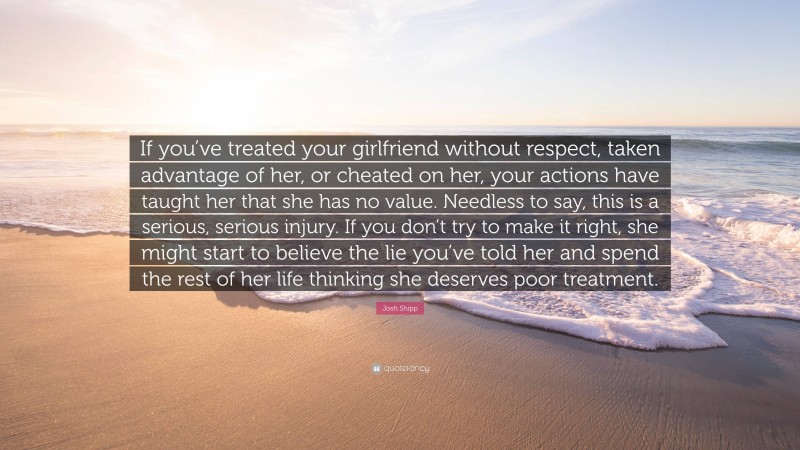 Josh Shipp Quote: “If you’ve treated your girlfriend without respect, taken advantage of her, or cheated on her, your actions have taught her that she has no value. Needless to say, this is a serious, serious injury. If you don’t try to make it right, she might start to believe the lie you’ve told her and spend the rest of her life thinking she deserves poor treatment.”