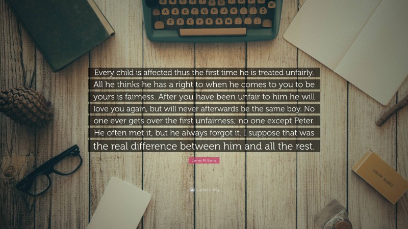 James M. Barrie Quote: “Every child is affected thus the first time he is treated unfairly. All he thinks he has a right to when he comes to you to be yours is fairness. After you have been unfair to him he will love you again, but will never afterwards be the same boy. No one ever gets over the first unfairness; no one except Peter. He often met it, but he always forgot it. I suppose that was the real difference between him and all the rest.”