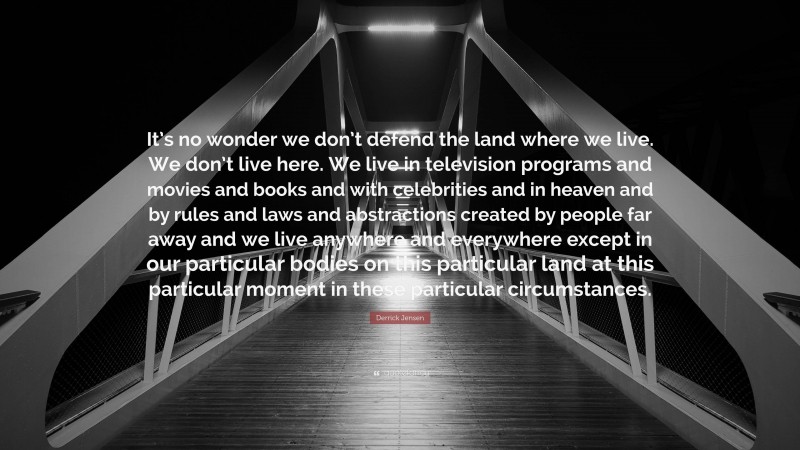 Derrick Jensen Quote: “It’s no wonder we don’t defend the land where we live. We don’t live here. We live in television programs and movies and books and with celebrities and in heaven and by rules and laws and abstractions created by people far away and we live anywhere and everywhere except in our particular bodies on this particular land at this particular moment in these particular circumstances.”