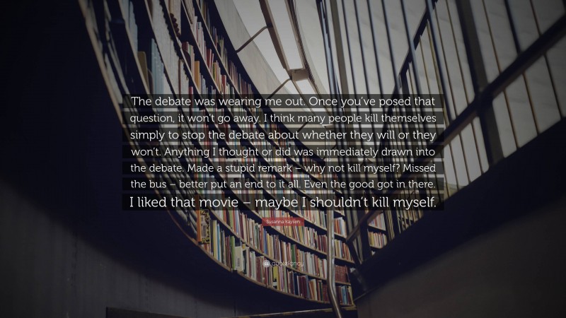 Susanna Kaysen Quote: “The debate was wearing me out. Once you’ve posed that question, it won’t go away. I think many people kill themselves simply to stop the debate about whether they will or they won’t. Anything I thought or did was immediately drawn into the debate. Made a stupid remark – why not kill myself? Missed the bus – better put an end to it all. Even the good got in there. I liked that movie – maybe I shouldn’t kill myself.”