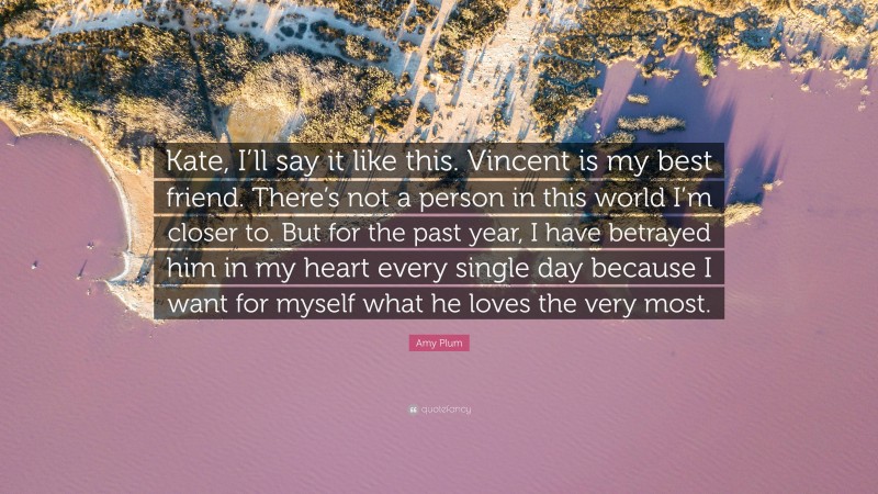 Amy Plum Quote: “Kate, I’ll say it like this. Vincent is my best friend. There’s not a person in this world I’m closer to. But for the past year, I have betrayed him in my heart every single day because I want for myself what he loves the very most.”