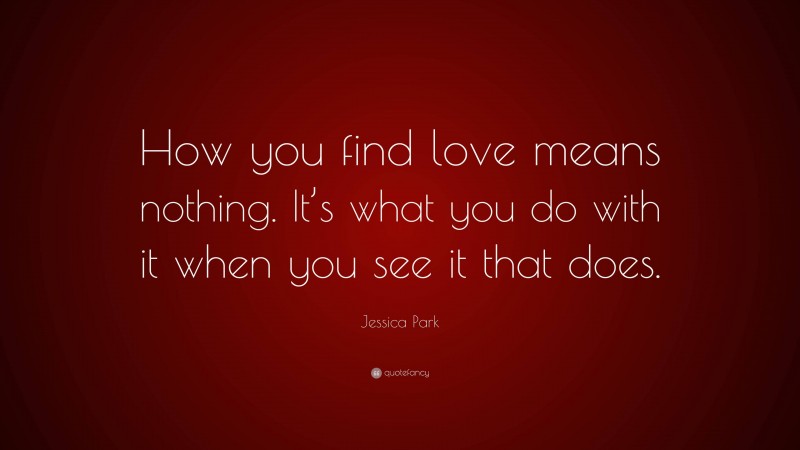 Jessica Park Quote: “How you find love means nothing. It’s what you do with it when you see it that does.”