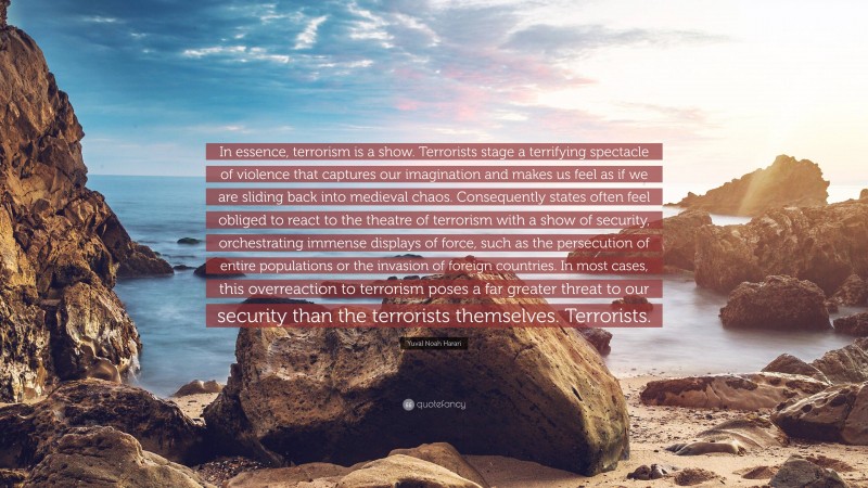 Yuval Noah Harari Quote: “In essence, terrorism is a show. Terrorists stage a terrifying spectacle of violence that captures our imagination and makes us feel as if we are sliding back into medieval chaos. Consequently states often feel obliged to react to the theatre of terrorism with a show of security, orchestrating immense displays of force, such as the persecution of entire populations or the invasion of foreign countries. In most cases, this overreaction to terrorism poses a far greater threat to our security than the terrorists themselves. Terrorists.”