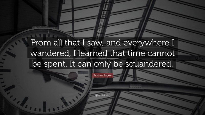 Roman Payne Quote: “From all that I saw, and everywhere I wandered, I learned that time cannot be spent. It can only be squandered.”