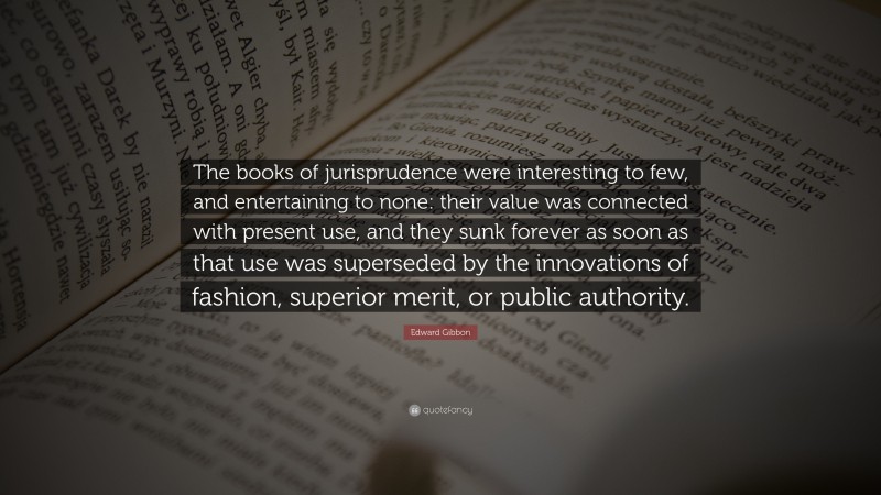 Edward Gibbon Quote: “The books of jurisprudence were interesting to few, and entertaining to none: their value was connected with present use, and they sunk forever as soon as that use was superseded by the innovations of fashion, superior merit, or public authority.”