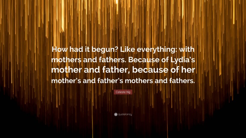 Celeste Ng Quote: “How had it begun? Like everything: with mothers and fathers. Because of Lydia’s mother and father, because of her mother’s and father’s mothers and fathers.”