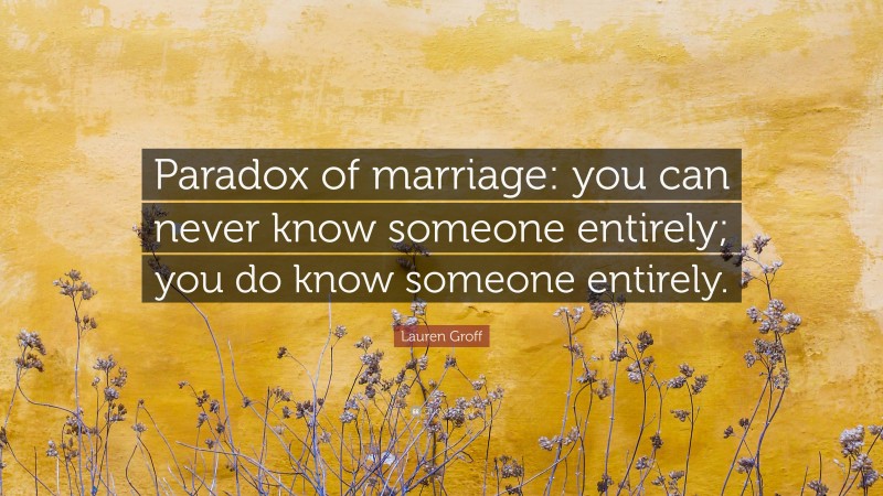 Lauren Groff Quote: “Paradox of marriage: you can never know someone entirely; you do know someone entirely.”