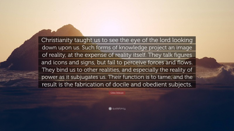 Gilles Deleuze Quote: “Christianity taught us to see the eye of the lord looking down upon us. Such forms of knowledge project an image of reality, at the expense of reality itself. They talk figures and icons and signs, but fail to perceive forces and flows. They bind us to other realities, and especially the reality of power as it subjugates us. Their function is to tame, and the result is the fabrication of docile and obedient subjects.”