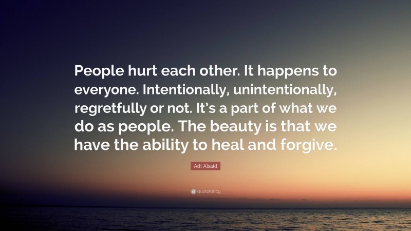 Adi Alsaid Quote: “People hurt each other. It happens to everyone. Intentionally, unintentionally, regretfully or not. It’s a part of what we do as people. The beauty is that we have the ability to heal and forgive.”