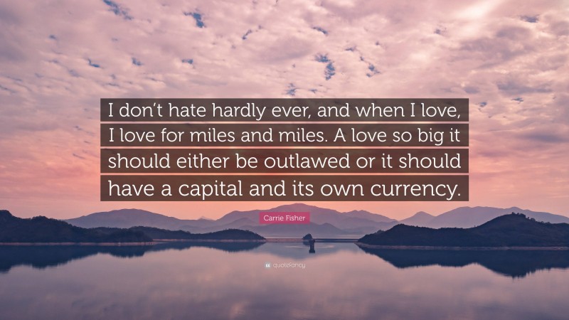 Carrie Fisher Quote: “I don’t hate hardly ever, and when I love, I love for miles and miles. A love so big it should either be outlawed or it should have a capital and its own currency.”