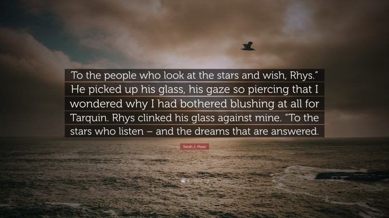 Sarah J. Maas Quote: “To the people who look at the stars and wish, Rhys.” He picked up his glass, his gaze so piercing that I wondered why I had bothered blushing at all for Tarquin. Rhys clinked his glass against mine. “To the stars who listen – and the dreams that are answered.”