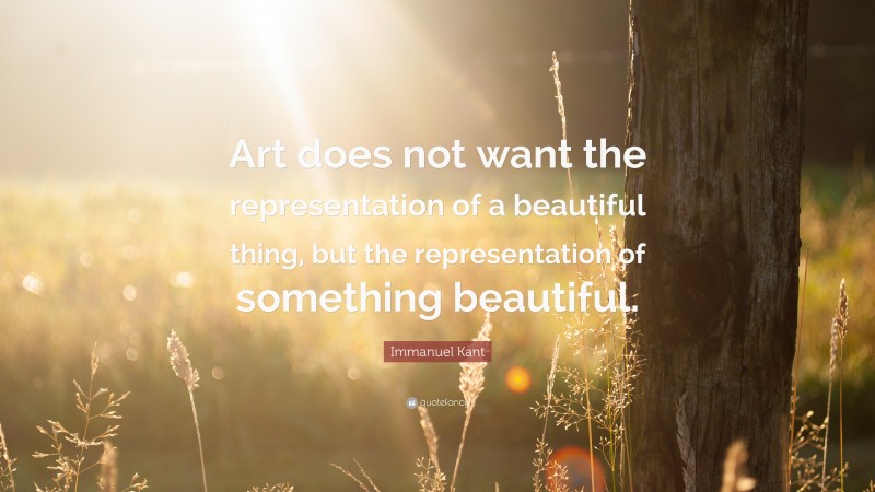 Immanuel Kant Quote: “Art does not want the representation of a beautiful thing, but the representation of something beautiful.”