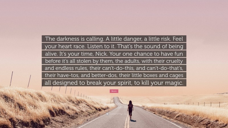 Brom Quote: “The darkness is calling. A little danger, a little risk. Feel your heart race. Listen to it. That’s the sound of being alive. It’s your time, Nick. Your one chance to have fun before it’s all stolen by them, the adults, with their cruelty and endless rules, their can’t-do-this, and can’t-do-that’s, their have-tos, and better-dos, their little boxes and cages all designed to break your spirit, to kill your magic.”