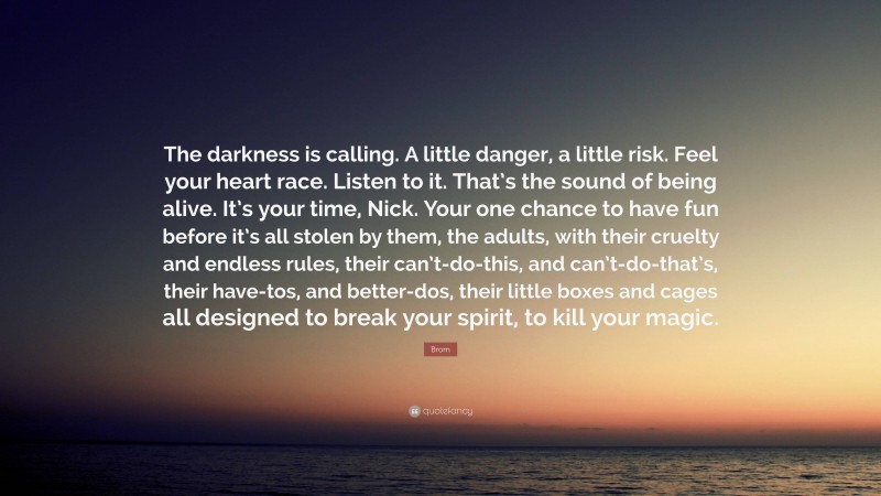 Brom Quote: “The darkness is calling. A little danger, a little risk. Feel your heart race. Listen to it. That’s the sound of being alive. It’s your time, Nick. Your one chance to have fun before it’s all stolen by them, the adults, with their cruelty and endless rules, their can’t-do-this, and can’t-do-that’s, their have-tos, and better-dos, their little boxes and cages all designed to break your spirit, to kill your magic.”