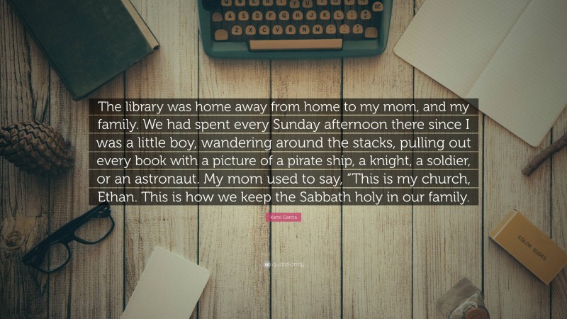 Kami Garcia Quote: “The library was home away from home to my mom, and my family. We had spent every Sunday afternoon there since I was a little boy, wandering around the stacks, pulling out every book with a picture of a pirate ship, a knight, a soldier, or an astronaut. My mom used to say, “This is my church, Ethan. This is how we keep the Sabbath holy in our family.”