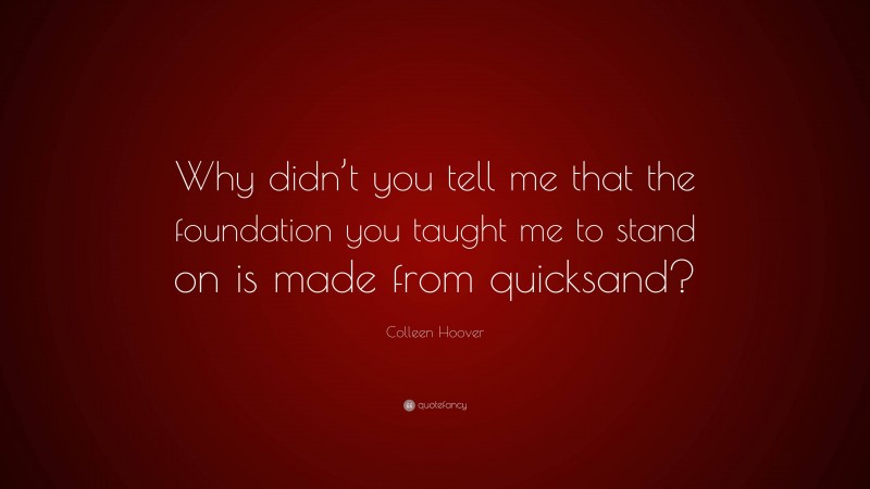 Colleen Hoover Quote: “Why didn’t you tell me that the foundation you taught me to stand on is made from quicksand?”