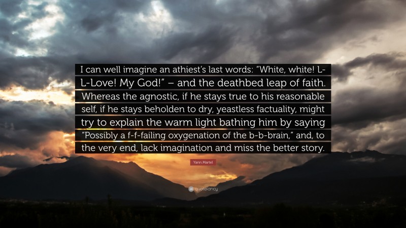 Yann Martel Quote: “I can well imagine an athiest’s last words: “White, white! L-L-Love! My God!” – and the deathbed leap of faith. Whereas the agnostic, if he stays true to his reasonable self, if he stays beholden to dry, yeastless factuality, might try to explain the warm light bathing him by saying “Possibly a f-f-failing oxygenation of the b-b-brain,” and, to the very end, lack imagination and miss the better story.”